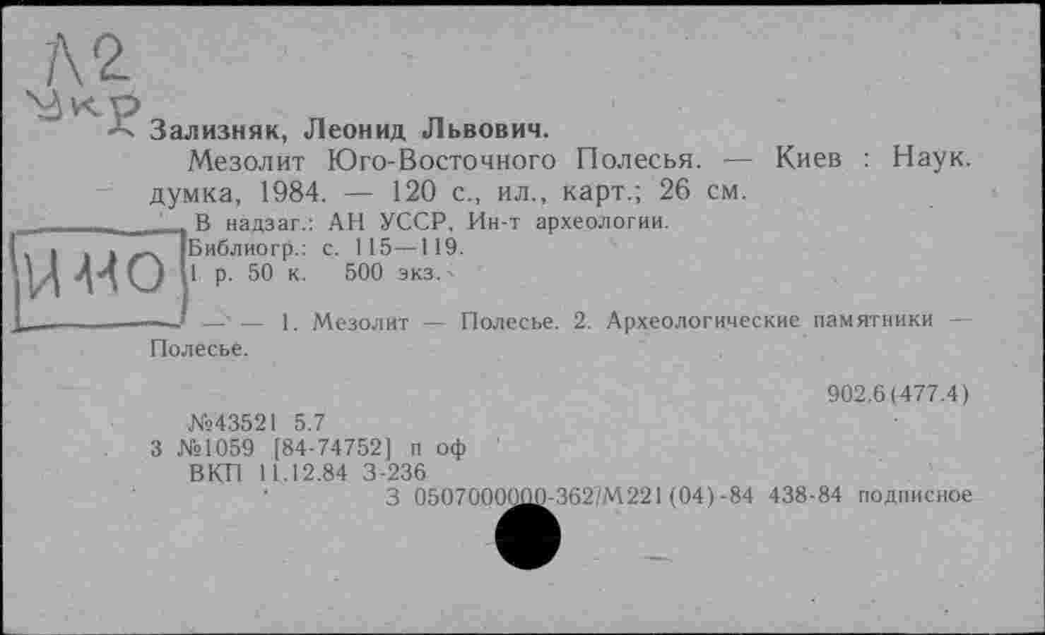 ﻿Л 2.
Зализняк, Леонид Львович.
Мезолит Юго-Восточного Полесья.
Киев : Наук.
думка, 1984. — 120 с., ил., карт.; 26 см.

В надзаг.: АН УССР, Ин-т археологии.
Библиогр.: с. 115—119.
1 р. 50 к. 500 экз.
__ — 1. Мезолит — Полесье. 2. Археологические памятники —
Полесье.
902.6(477.4)
№43521 5.7
3 №1059 [84-74752] п оф '
ВКП 11.12.84 3-236
3 050700^^362/М221 (04)-84 438-84 подписное